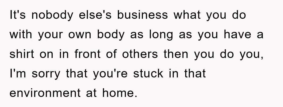 It's nobody else's business what you do with your own body as long as you have a shirt on in front of others then you do you, I'm sorry that...