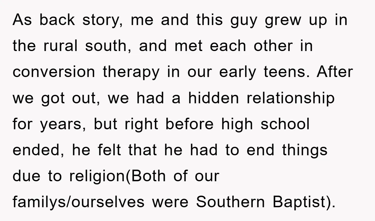 As back story, me and this guy grew up in the rural south, and met each other in conversion therapy in our early teens. After we got out, we had...