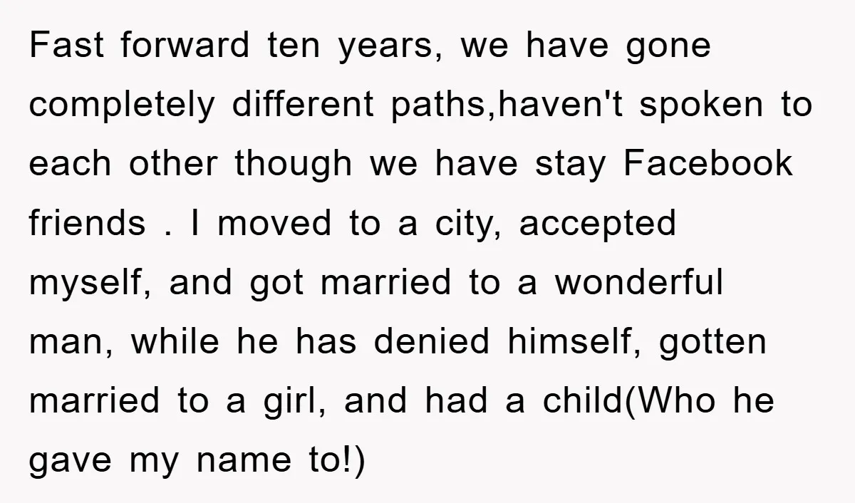 Fast forward ten years, we have gone completely different paths,haven't spoken to each other though we have stay Facebook friends . I moved to a city, accepted myself, and got...