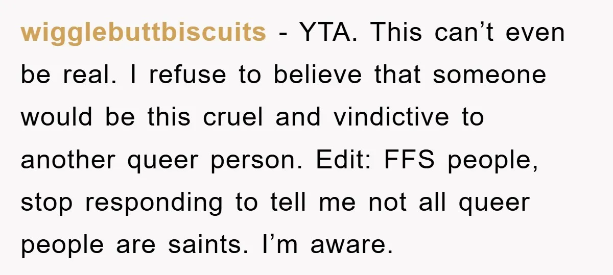 wigglebuttbiscuits − YTA. This can’t even be real. I refuse to believe that someone would be this cruel and vindictive to another queer person. Edit: FFS people, stop responding to...