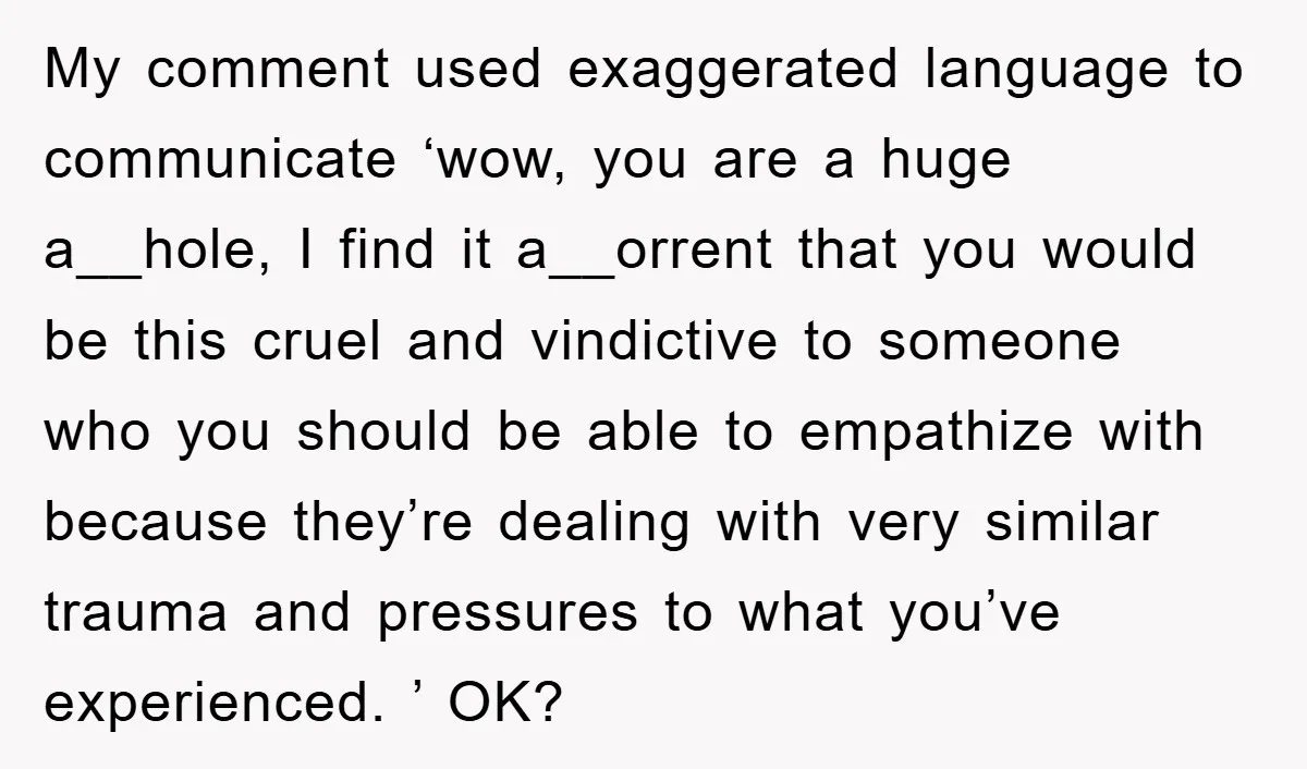 My comment used exaggerated language to communicate ‘wow, you are a huge a__hole, I find it a__orrent that you would be this cruel and vindictive to someone who you should...