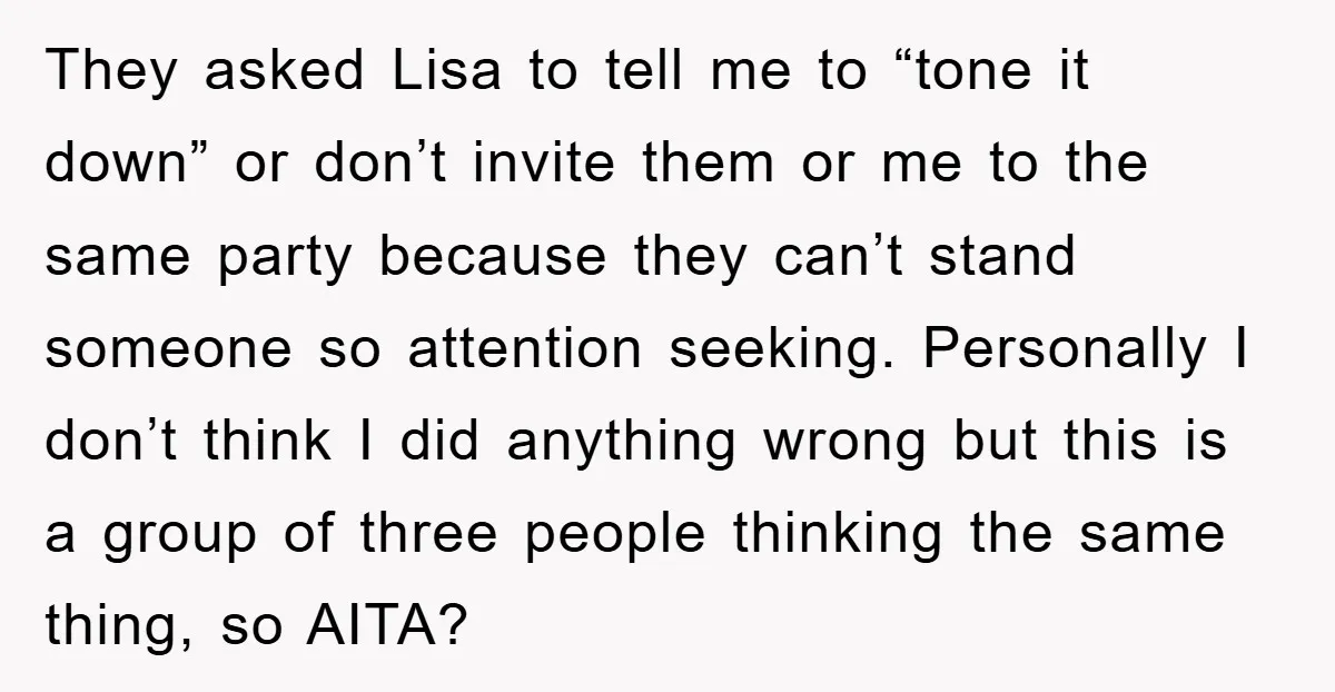 They asked Lisa to tell me to “tone it down” or don’t invite them or me to the same party because they can’t stand someone so attention seeking. Personally I...