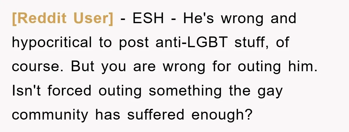 [Reddit User] − ESH - He's wrong and hypocritical to post anti-LGBT stuff, of course. But you are wrong for outing him. Isn't forced outing something the gay community has...