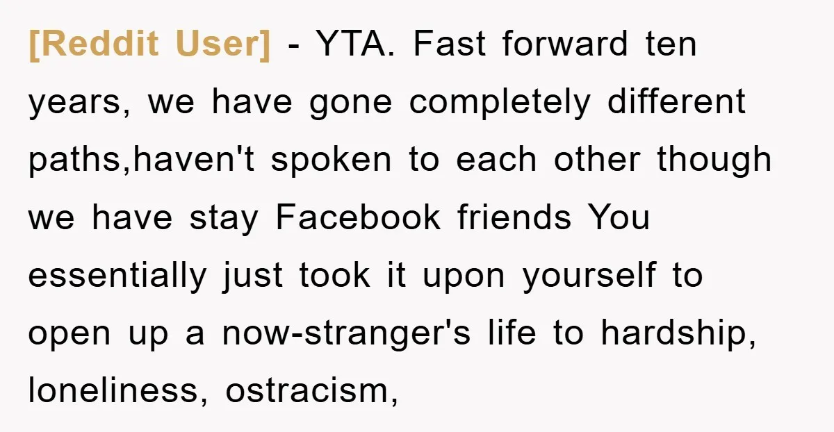 [Reddit User] − YTA. Fast forward ten years, we have gone completely different paths,haven't spoken to each other though we have stay Facebook friends You essentially just took it upon...