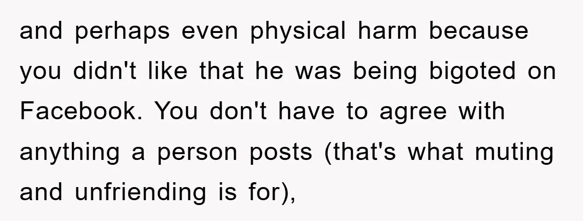and perhaps even physical harm because you didn't like that he was being bigoted on Facebook. You don't have to agree with anything a person posts (that's what muting and...