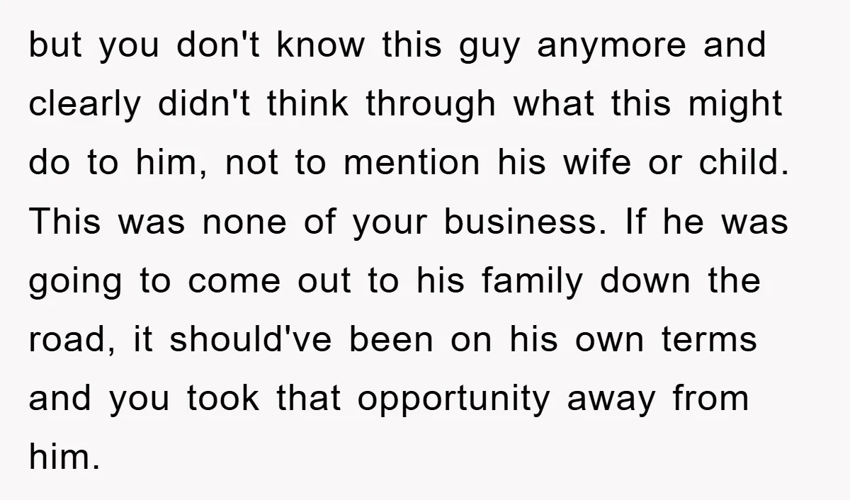 but you don't know this guy anymore and clearly didn't think through what this might do to him, not to mention his wife or child. This was none of your...