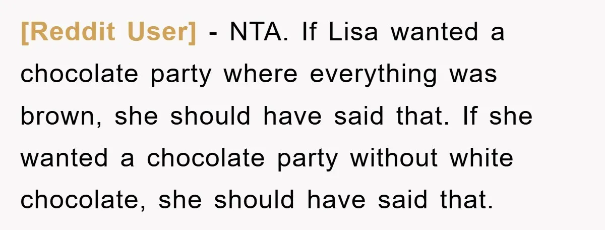 [Reddit User] − NTA. If Lisa wanted a chocolate party where everything was brown, she should have said that. If she wanted a chocolate party without white chocolate, she should...