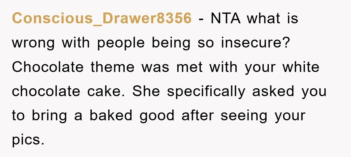 Conscious_Drawer8356 − NTA what is wrong with people being so insecure? Chocolate theme was met with your white chocolate cake. She specifically asked you to bring a baked good after...