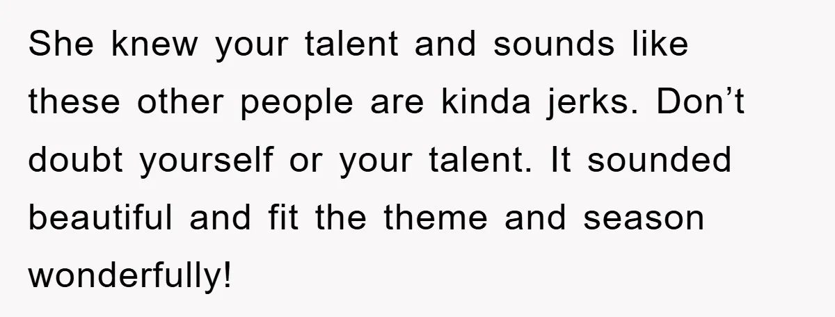 She knew your talent and sounds like these other people are kinda jerks. Don’t doubt yourself or your talent. It sounded beautiful and fit the theme and season wonderfully!