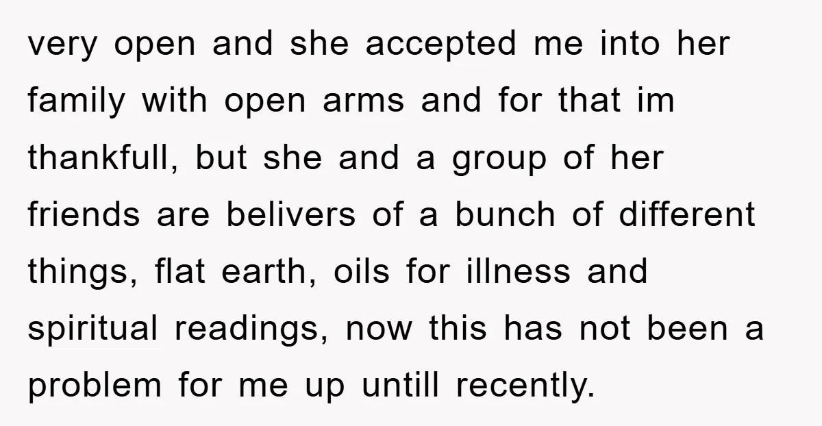 very open and she accepted me into her family with open arms and for that im thankfull, but she and a group of her friends are belivers of a bunch...