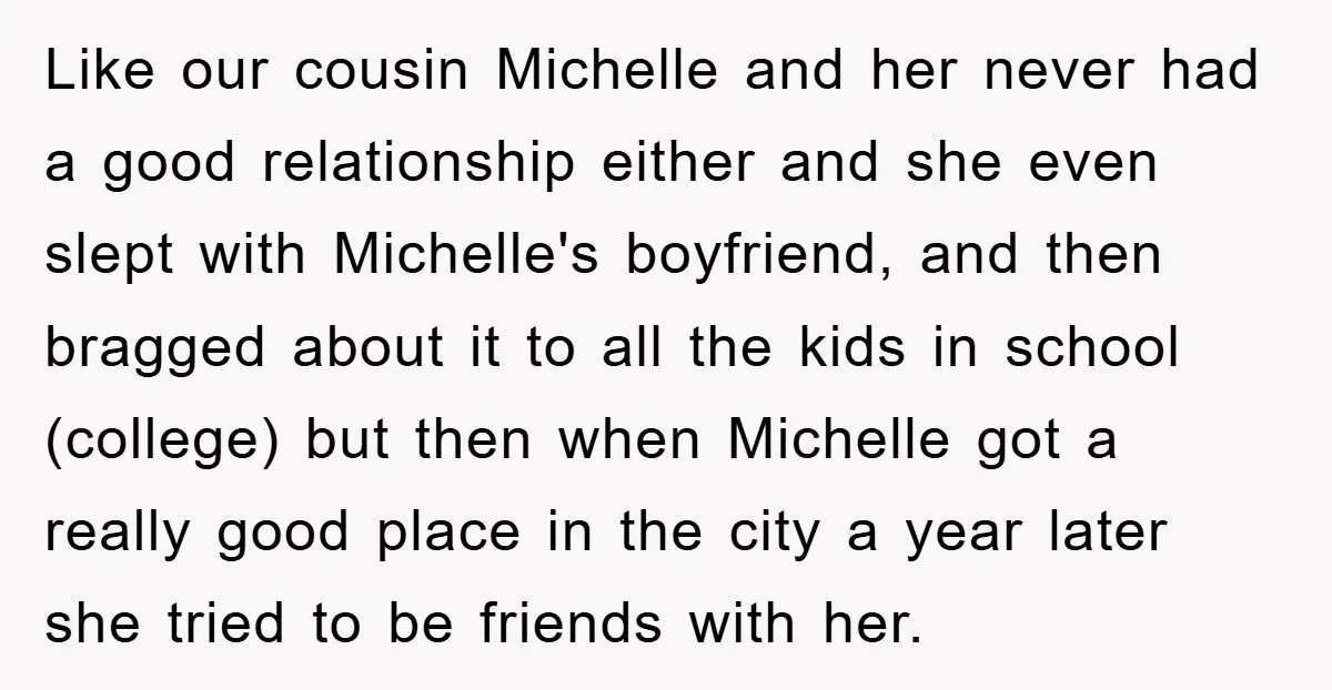 Like our cousin Michelle and her never had a good relationship either and she even slept with Michelle's boyfriend, and then bragged about it to all the kids in school...