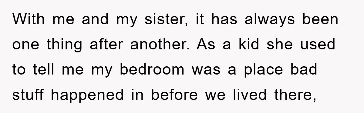 With me and my sister, it has always been one thing after another. As a kid she used to tell me my bedroom was a place bad stuff happened in...