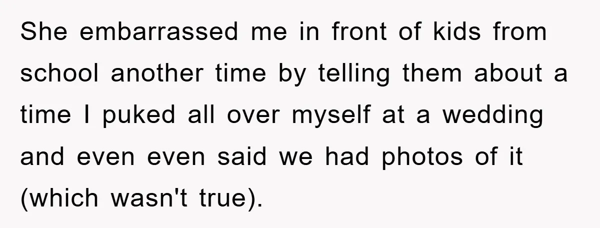She embarrassed me in front of kids from school another time by telling them about a time I puked all over myself at a wedding and even even said we...