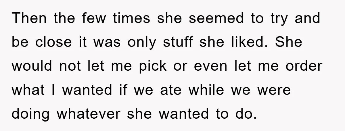 Then the few times she seemed to try and be close it was only stuff she liked. She would not let me pick or even let me order what I...