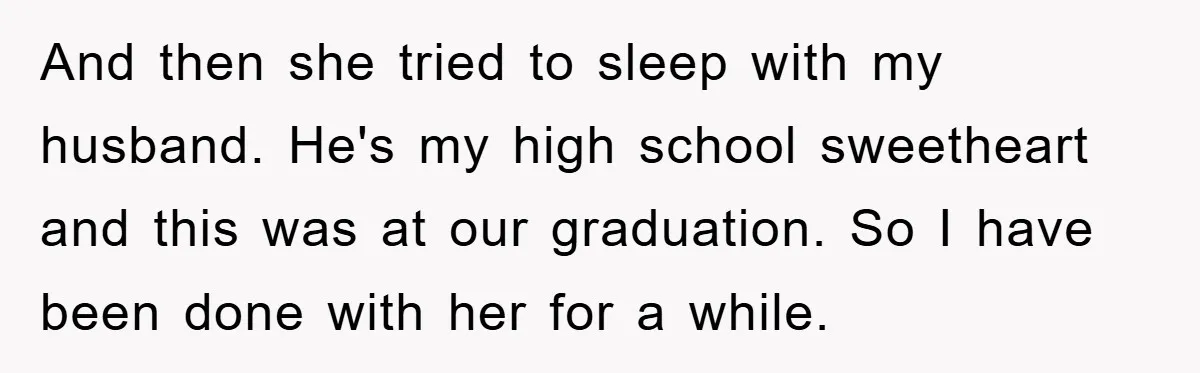 And then she tried to sleep with my husband. He's my high school sweetheart and this was at our graduation. So I have been done with her for a while.