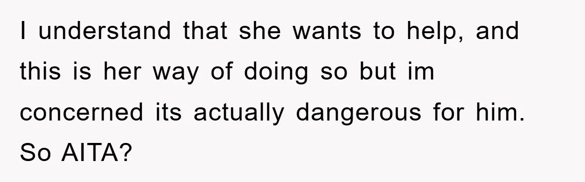 I understand that she wants to help, and this is her way of doing so but im concerned its actually dangerous for him. So AITA?