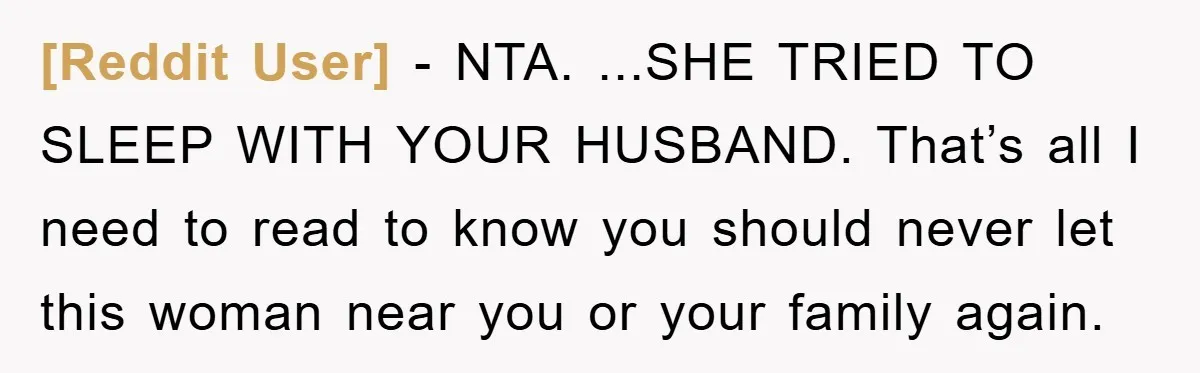 [Reddit User] − NTA. ...SHE TRIED TO SLEEP WITH YOUR HUSBAND. That’s all I need to read to know you should never let this woman near you or your family...