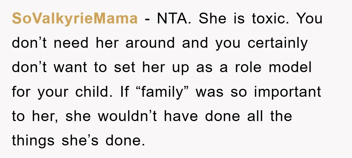SoValkyrieMama − NTA. She is toxic. You don’t need her around and you certainly don’t want to set her up as a role model for your child. If “family” was...