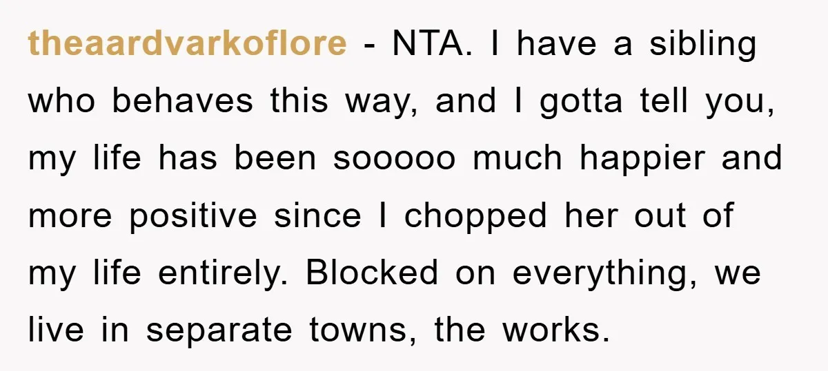 theaardvarkoflore − NTA. I have a sibling who behaves this way, and I gotta tell you, my life has been sooooo much happier and more positive since I chopped her...