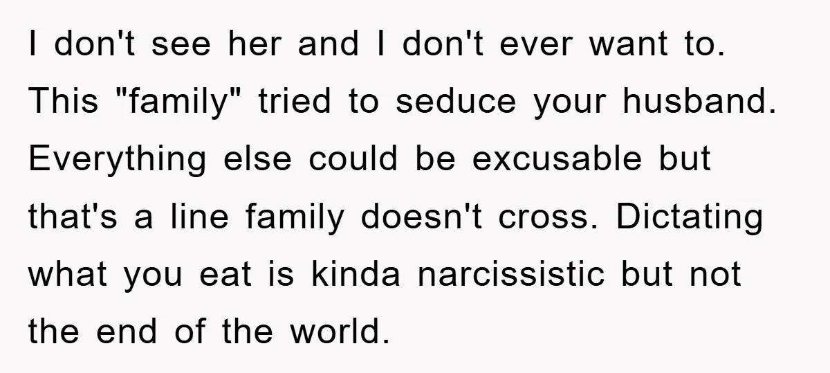 I don't see her and I don't ever want to. This "family" tried to seduce your husband. Everything else could be excusable but that's a line family doesn't cross. Dictating...