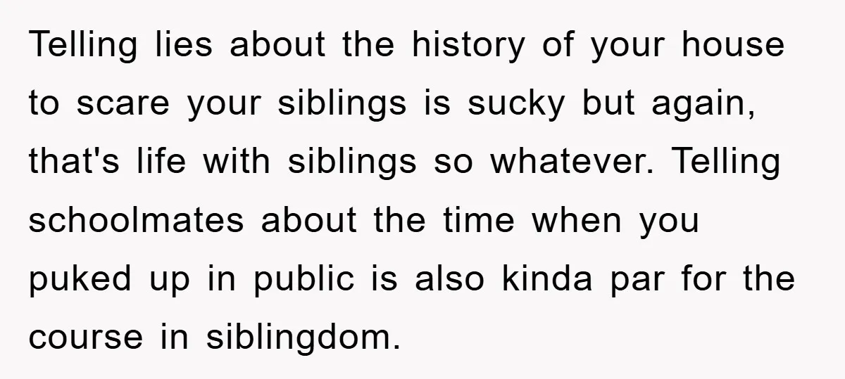 Telling lies about the history of your house to scare your siblings is sucky but again, that's life with siblings so whatever. Telling schoolmates about the time when you puked...