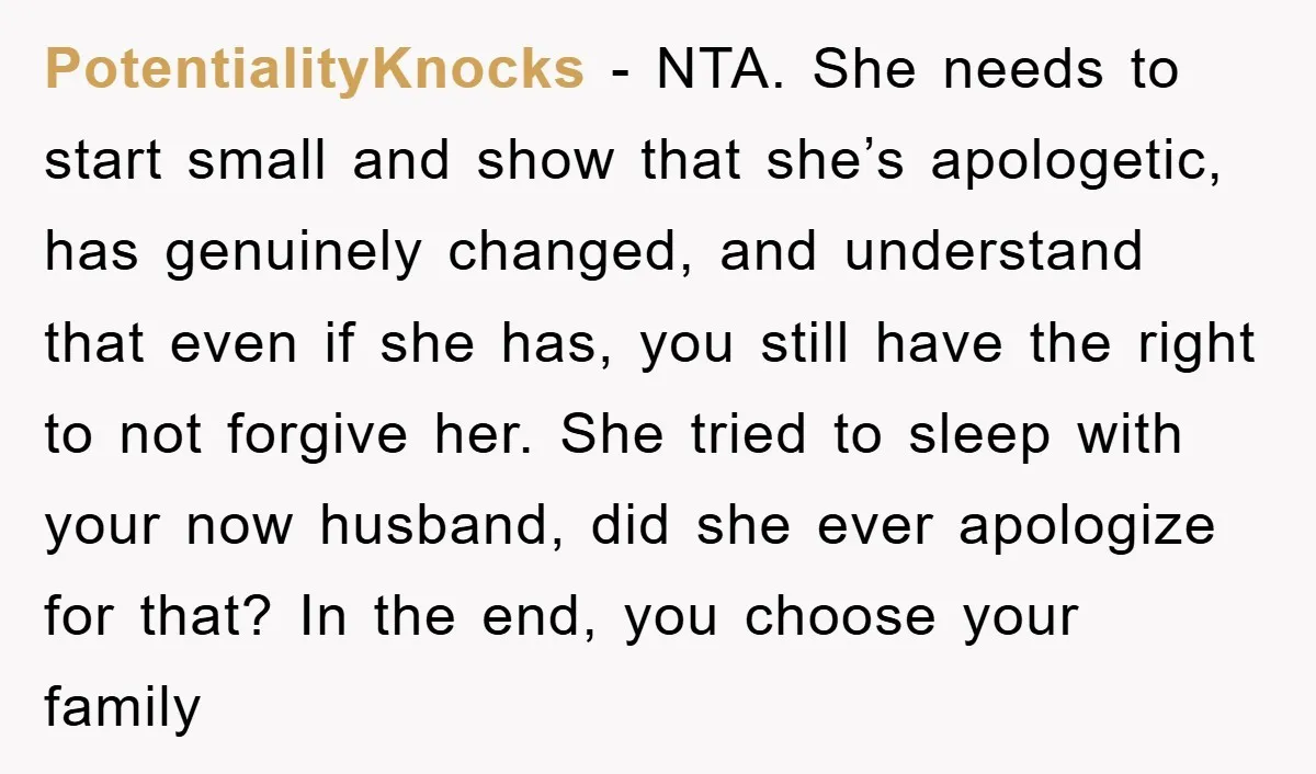 PotentialityKnocks − NTA. She needs to start small and show that she’s apologetic, has genuinely changed, and understand that even if she has, you still have the right to not...