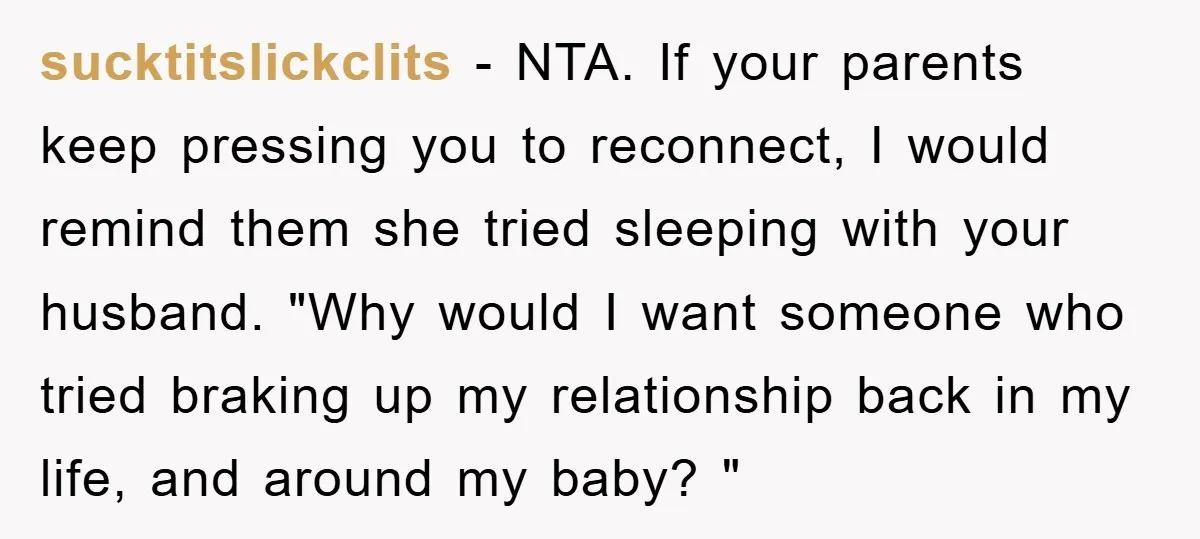 sucktitslickclits − NTA. If your parents keep pressing you to reconnect, I would remind them she tried sleeping with your husband. "Why would I want someone who tried braking up...