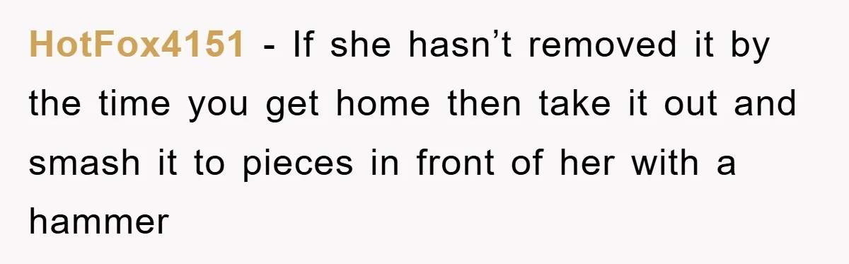HotFox4151 − If she hasn’t removed it by the time you get home then take it out and smash it to pieces in front of her with a hammer