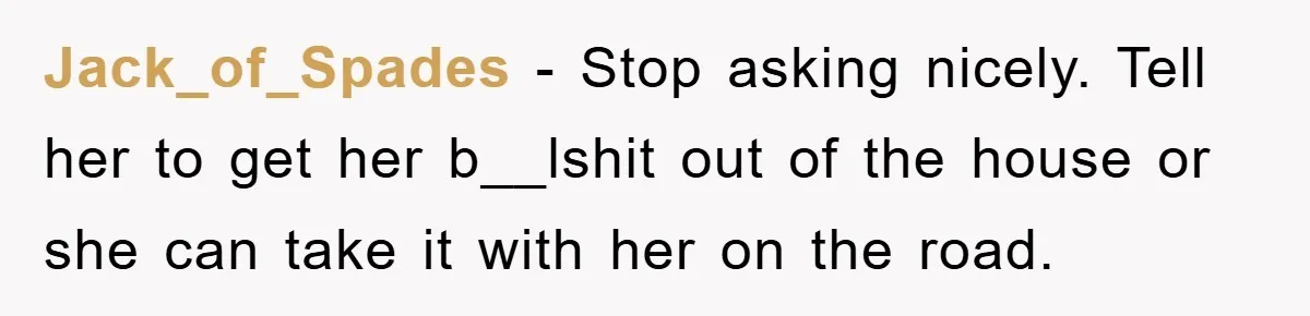 Jack_of_Spades − Stop asking nicely. Tell her to get her b__lshit out of the house or she can take it with her on the road.