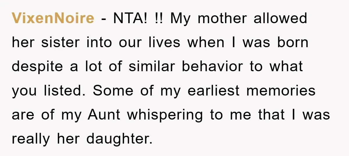 VixenNoire − NTA! !! My mother allowed her sister into our lives when I was born despite a lot of similar behavior to what you listed. Some of my earliest...