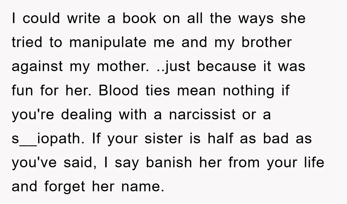 I could write a book on all the ways she tried to manipulate me and my brother against my mother. ..just because it was fun for her. Blood ties mean...