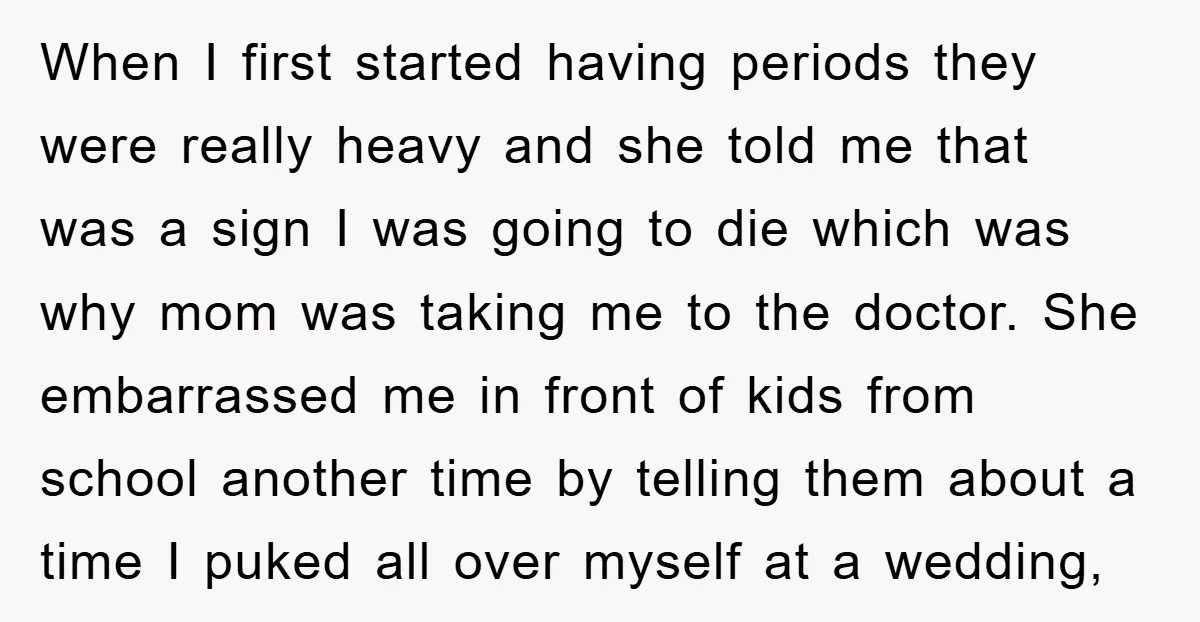 When I first started having periods they were really heavy and she told me that was a sign I was going to die which was why mom was taking me...