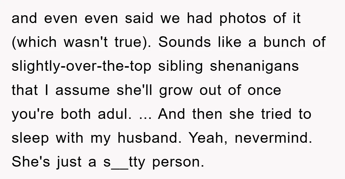 and even even said we had photos of it (which wasn't true). Sounds like a bunch of slightly-over-the-top sibling shenanigans that I assume she'll grow out of once you're both...