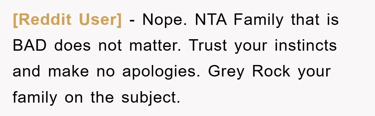 [Reddit User] − Nope. NTA Family that is BAD does not matter. Trust your instincts and make no apologies. Grey Rock your family on the subject.