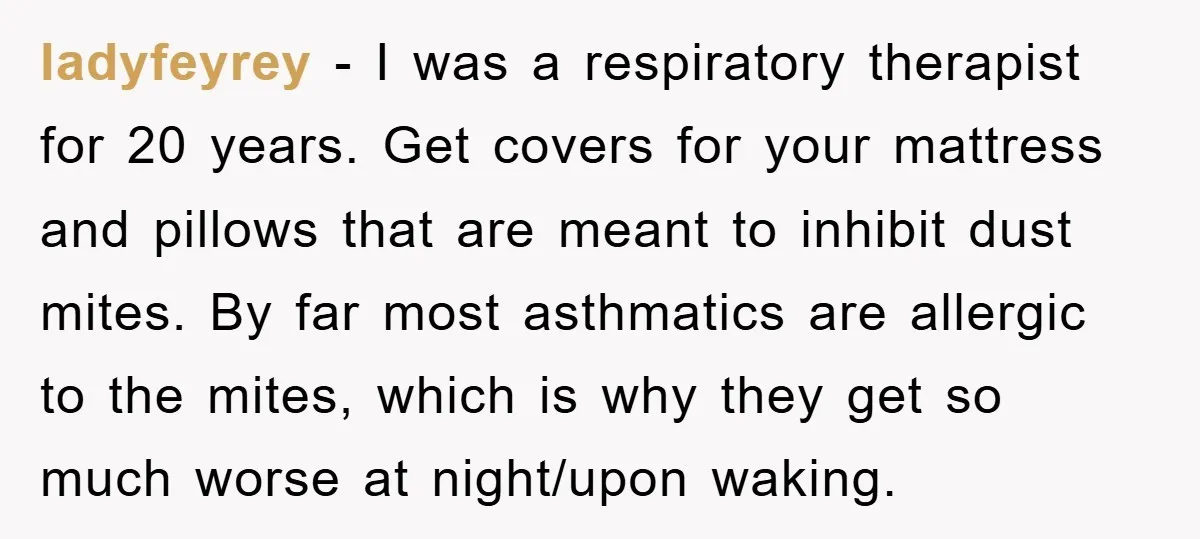 ladyfeyrey − I was a respiratory therapist for 20 years. Get covers for your mattress and pillows that are meant to inhibit dust mites. By far most asthmatics are allergic...