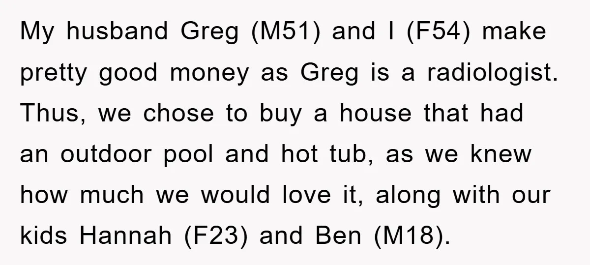 My husband Greg (M51) and I (F54) make pretty good money as Greg is a radiologist. Thus, we chose to buy a house that had an outdoor pool and hot...