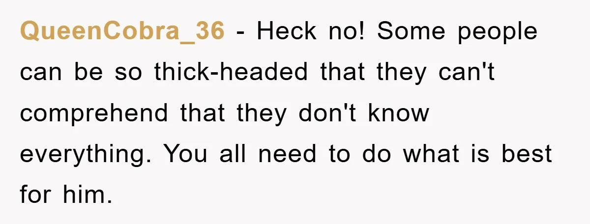 QueenCobra_36 − Heck no! Some people can be so thick-headed that they can't comprehend that they don't know everything. You all need to do what is best for him.