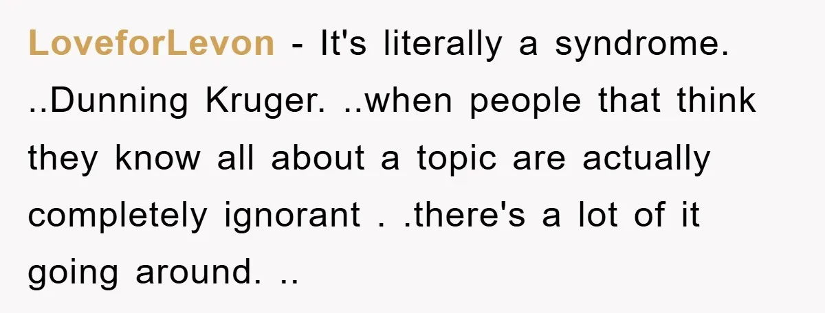 LoveforLevon − It's literally a syndrome. ..Dunning Kruger. ..when people that think they know all about a topic are actually completely ignorant . .there's a lot of it going around....
