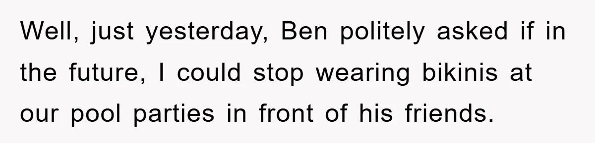 Well, just yesterday, Ben politely asked if in the future, I could stop wearing bikinis at our pool parties in front of his friends.
