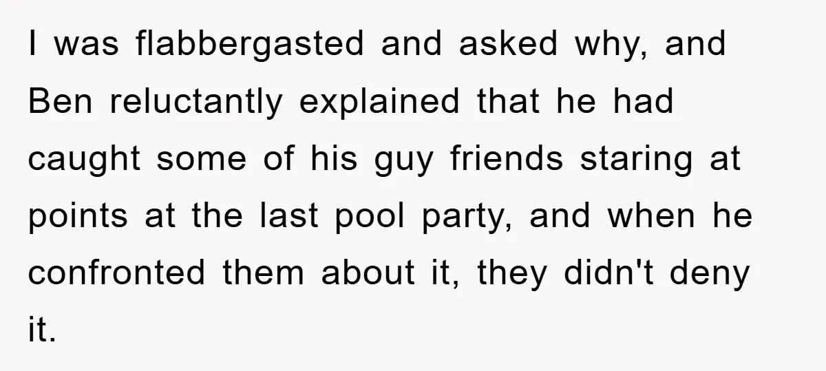 I was flabbergasted and asked why, and Ben reluctantly explained that he had caught some of his guy friends staring at points at the last pool party, and when he...