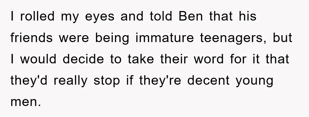 I rolled my eyes and told Ben that his friends were being immature teenagers, but I would decide to take their word for it that they'd really stop if they're...