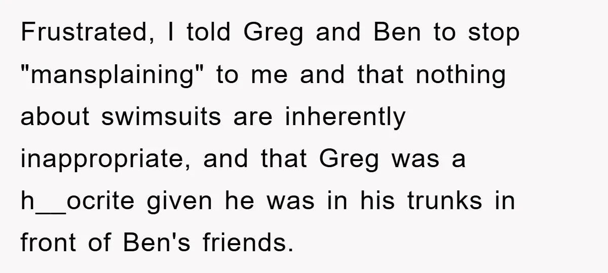 Frustrated, I told Greg and Ben to stop "mansplaining" to me and that nothing about swimsuits are inherently inappropriate, and that Greg was a h__ocrite given he was in his...