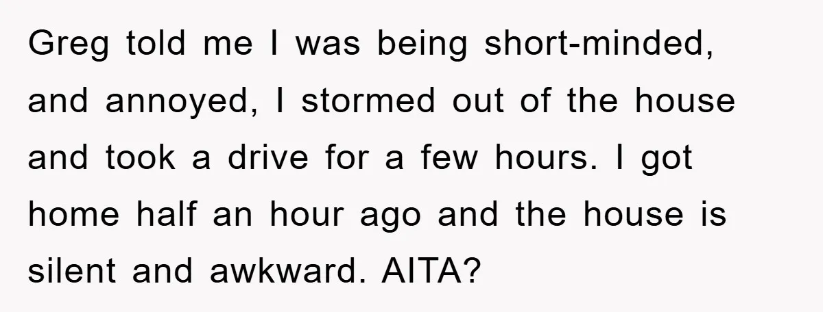 Greg told me I was being short-minded, and annoyed, I stormed out of the house and took a drive for a few hours. I got home half an hour ago...