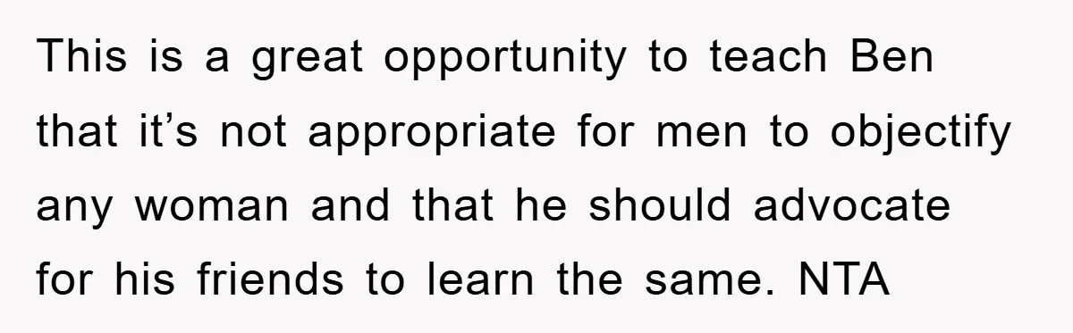 This is a great opportunity to teach Ben that it’s not appropriate for men to objectify any woman and that he should advocate for his friends to learn the same....