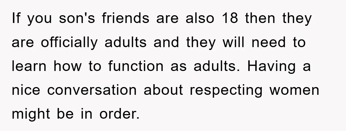 If you son's friends are also 18 then they are officially adults and they will need to learn how to function as adults. Having a nice conversation about respecting women...