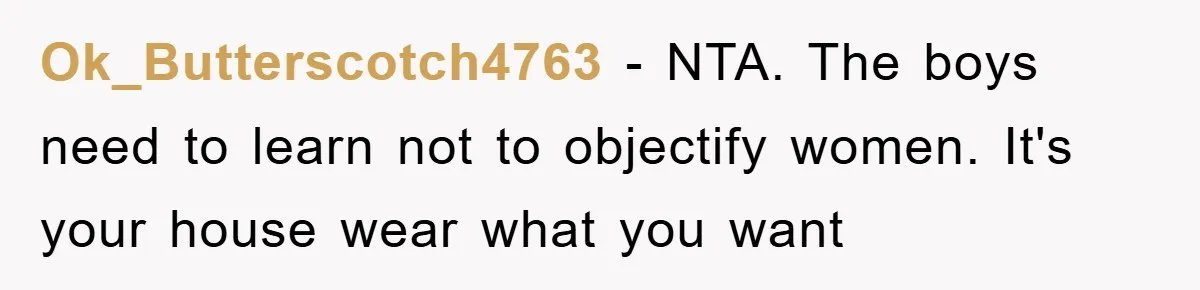 Ok_Butterscotch4763 − NTA. The boys need to learn not to objectify women. It's your house wear what you want