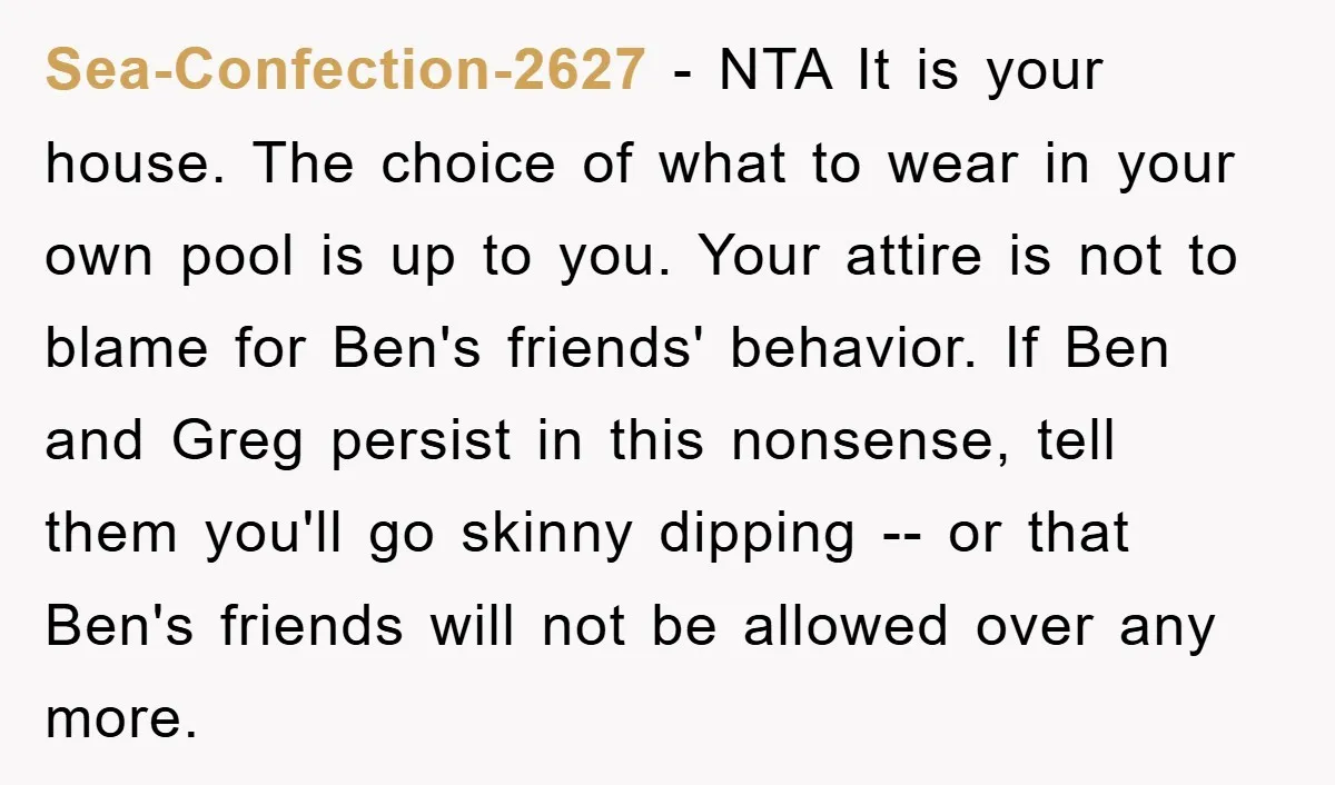 Sea-Confection-2627 − NTA It is your house. The choice of what to wear in your own pool is up to you. Your attire is not to blame for Ben's friends'...