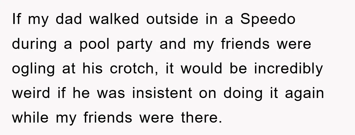 If my dad walked outside in a Speedo during a pool party and my friends were ogling at his crotch, it would be incredibly weird if he was insistent on...