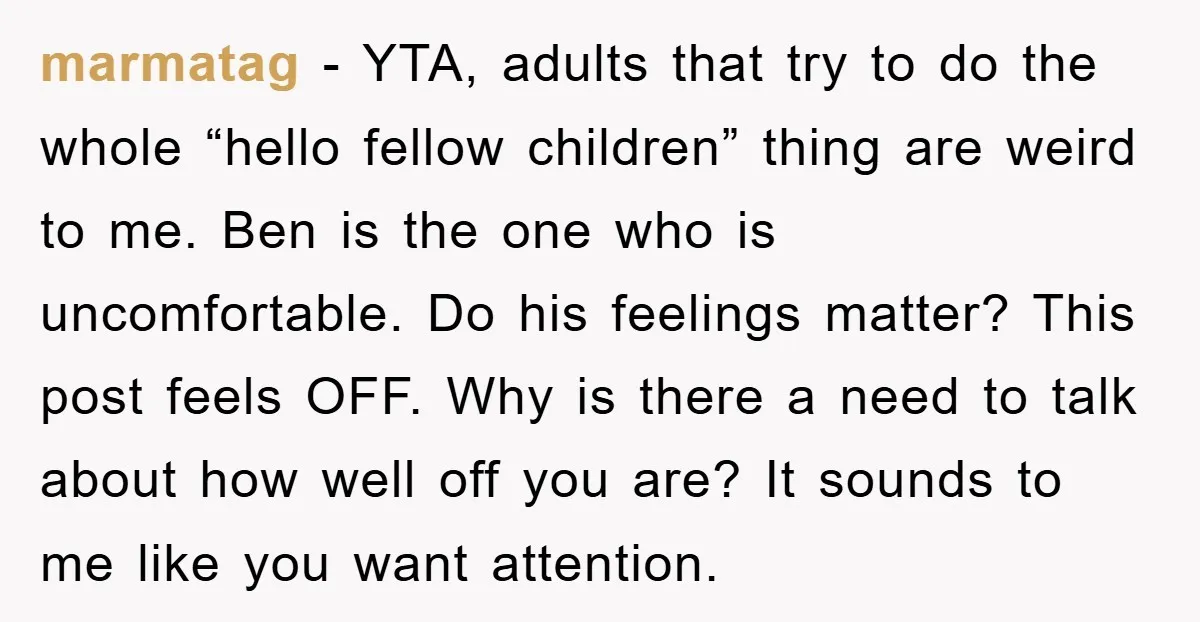 marmatag − YTA, adults that try to do the whole “hello fellow children” thing are weird to me. Ben is the one who is uncomfortable. Do his feelings matter? This...
