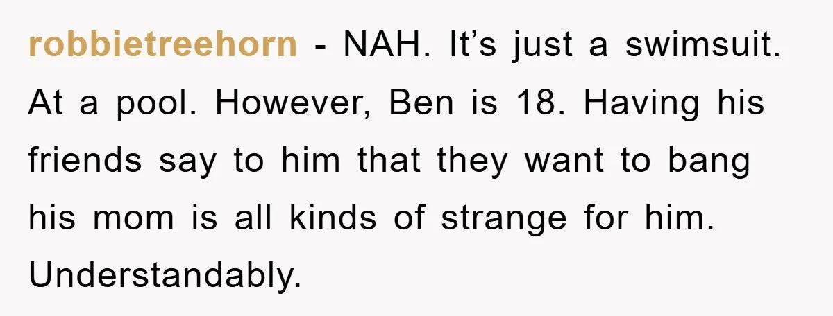 robbietreehorn − NAH. It’s just a swimsuit. At a pool. However, Ben is 18. Having his friends say to him that they want to bang his mom is all kinds...